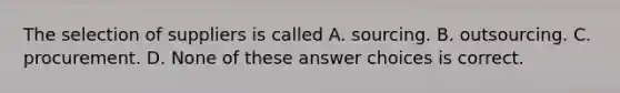 The selection of suppliers is called A. sourcing. B. outsourcing. C. procurement. D. None of these answer choices is correct.