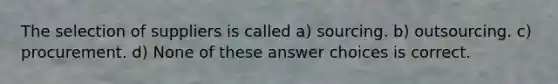 The selection of suppliers is called a) sourcing. b) outsourcing. c) procurement. d) None of these answer choices is correct.