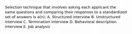 Selection technique that involves asking each applicant the same questions and comparing their responses to a standardized set of answers is a(n): A. Structured interview B. Unstructured interview C. Termination interview D. Behavioral description interview E. Job analysis