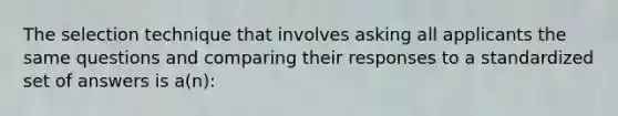 The selection technique that involves asking all applicants the same questions and comparing their responses to a standardized set of answers is a(n):