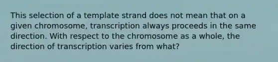 This selection of a template strand does not mean that on a given chromosome, transcription always proceeds in the same direction. With respect to the chromosome as a whole, the direction of transcription varies from what?