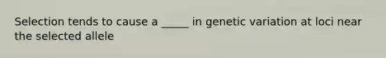 Selection tends to cause a _____ in genetic variation at loci near the selected allele