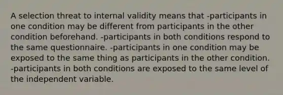 A selection threat to internal validity means that -participants in one condition may be different from participants in the other condition beforehand. -participants in both conditions respond to the same questionnaire. -participants in one condition may be exposed to the same thing as participants in the other condition. -participants in both conditions are exposed to the same level of the independent variable.