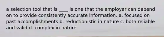 a selection tool that is ____ is one that the employer can depend on to provide consistently accurate information. a. focused on past accomplishments b. reductionistic in nature c. both reliable and valid d. complex in nature