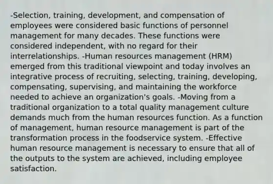 -Selection, training, development, and compensation of employees were considered basic functions of personnel management for many decades. These functions were considered independent, with no regard for their interrelationships. -Human resources management (HRM) emerged from this traditional viewpoint and today involves an integrative process of recruiting, selecting, training, developing, compensating, supervising, and maintaining the workforce needed to achieve an organization's goals. -Moving from a traditional organization to a total quality management culture demands much from the human resources function. As a function of management, human resource management is part of the transformation process in the foodservice system. -Effective human resource management is necessary to ensure that all of the outputs to the system are achieved, including employee satisfaction.