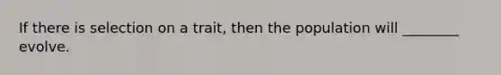 If there is selection on a trait, then the population will ________ evolve.