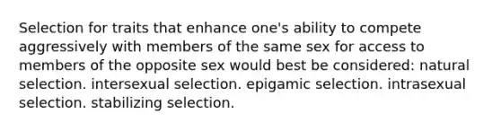 Selection for traits that enhance one's ability to compete aggressively with members of the same sex for access to members of the opposite sex would best be considered: natural selection. intersexual selection. epigamic selection. intrasexual selection. stabilizing selection.