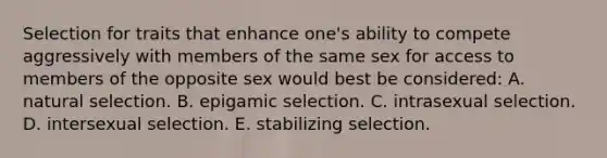 Selection for traits that enhance one's ability to compete aggressively with members of the same sex for access to members of the opposite sex would best be considered: A. natural selection. B. epigamic selection. C. intrasexual selection. D. intersexual selection. E. stabilizing selection.