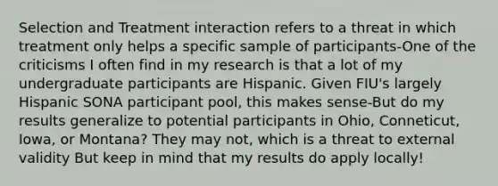 Selection and Treatment interaction refers to a threat in which treatment only helps a specific sample of participants-One of the criticisms I often find in my research is that a lot of my undergraduate participants are Hispanic. Given FIU's largely Hispanic SONA participant pool, this makes sense-But do my results generalize to potential participants in Ohio, Conneticut, Iowa, or Montana? They may not, which is a threat to external validity But keep in mind that my results do apply locally!