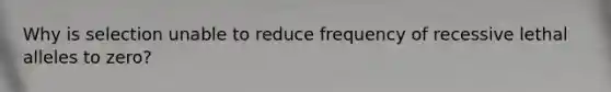 Why is selection unable to reduce frequency of recessive lethal alleles to zero?