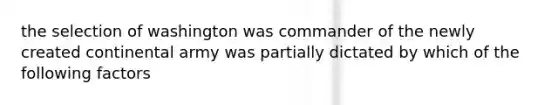 the selection of washington was commander of the newly created continental army was partially dictated by which of the following factors