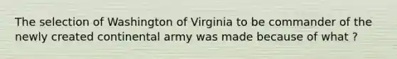 The selection of Washington of Virginia to be commander of the newly created continental army was made because of what ?