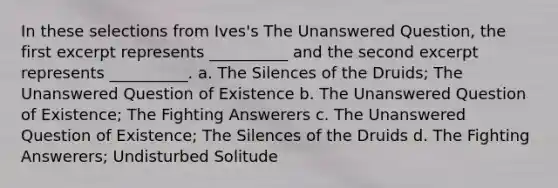 In these selections from Ives's The Unanswered Question, the first excerpt represents __________ and the second excerpt represents __________. a. The Silences of the Druids; The Unanswered Question of Existence b. The Unanswered Question of Existence; The Fighting Answerers c. The Unanswered Question of Existence; The Silences of the Druids d. The Fighting Answerers; Undisturbed Solitude