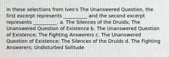 In these selections from Ives's The Unanswered Question, the first excerpt represents __________ and the second excerpt represents __________. a. The Silences of the Druids; The Unanswered Question of Existence b. The Unanswered Question of Existence; The Fighting Answerers c. The Unanswered Question of Existence; The Silences of the Druids d. The Fighting Answerers; Undisturbed Solitude