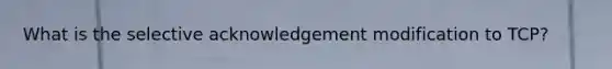 What is the selective acknowledgement modification to TCP?