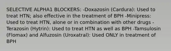 SELECTIVE ALPHA1 BLOCKERS: -Doxazosin (Cardura): Used to treat HTN; also effective in the treatment of BPH -Minipress: Used to treat HTN, alone or in combination with other drugs -Terazosin (Hytrin): Used to treat HTN as well as BPH -Tamsulosin (Flomax) and Alfuzosin (Uroxatral): Used ONLY in treatment of BPH