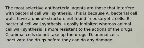 The most selective antibacterial agents are those that interfere with bacterial cell wall synthesis. This is because A. bacterial cell walls have a unique structure not found in eukaryotic cells. B. bacterial cell wall synthesis is easily inhibited whereas animal cell wall synthesis is more resistant to the actions of the drugs. C. animal cells do not take up the drugs. D. animal cells inactivate the drugs before they can do any damage.