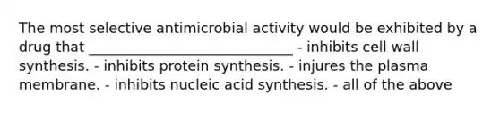 The most selective antimicrobial activity would be exhibited by a drug that _____________________________ - inhibits cell wall synthesis. - inhibits protein synthesis. - injures the plasma membrane. - inhibits nucleic acid synthesis. - all of the above