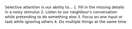 Selective attention is our ability to... 1. Fill in the missing details in a noisy stimulus 2. Listen to our neighbour's conversation while pretending to do something else 3. Focus on one input or task while ignoring others 4. Do multiple things at the same time