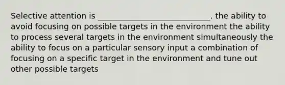 Selective attention is ____________________________. the ability to avoid focusing on possible targets in the environment the ability to process several targets in the environment simultaneously the ability to focus on a particular sensory input a combination of focusing on a specific target in the environment and tune out other possible targets