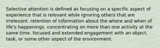 Selective attention is defined as focusing on a specific aspect of experience that is relevant while ignoring others that are irrelevant. retention of information about the where and when of life's happenings. concentrating on more than one activity at the same time. focused and extended engagement with an object, task, or some other aspect of the environment.