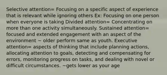 Selective attention= Focusing on a specific aspect of experience that is relevant while ignoring others Ex: Focusing on one person when everyone is taking Divided attention= Concentrating on more than one activity simultaneously. Sustained attention= focused and extended engagement with an aspect of the environment ~ older perform same as youth. Executive attention= aspects of thinking that include planning actions, allocating attention to goals, detecting and compensating for errors, monitoring progress on tasks, and dealing with novel or difficult circumstances. ~gets lower as your age