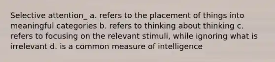 Selective attention_ a. refers to the placement of things into meaningful categories b. refers to thinking about thinking c. refers to focusing on the relevant stimuli, while ignoring what is irrelevant d. is a common measure of intelligence