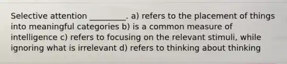 Selective attention _________. a) refers to the placement of things into meaningful categories b) is a common measure of intelligence c) refers to focusing on the relevant stimuli, while ignoring what is irrelevant d) refers to thinking about thinking