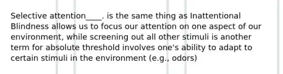 Selective attention____. is the same thing as Inattentional Blindness allows us to focus our attention on one aspect of our environment, while screening out all other stimuli is another term for absolute threshold involves one's ability to adapt to certain stimuli in the environment (e.g., odors)