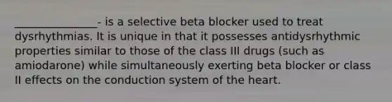 _______________- is a selective beta blocker used to treat dysrhythmias. It is unique in that it possesses antidysrhythmic properties similar to those of the class III drugs (such as amiodarone) while simultaneously exerting beta blocker or class II effects on the conduction system of the heart.