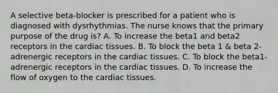 A selective beta-blocker is prescribed for a patient who is diagnosed with dysrhythmias. The nurse knows that the primary purpose of the drug is? A. To increase the beta1 and beta2 receptors in the cardiac tissues. B. To block the beta 1 & beta 2-adrenergic receptors in the cardiac tissues. C. To block the beta1-adrenergic receptors in the cardiac tissues. D. To increase the flow of oxygen to the cardiac tissues.