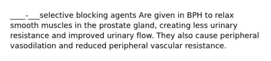 ____-___selective blocking agents Are given in BPH to relax smooth muscles in the prostate gland, creating less urinary resistance and improved urinary flow. They also cause peripheral vasodilation and reduced peripheral vascular resistance.