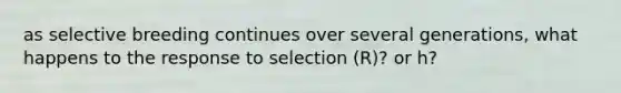 as selective breeding continues over several generations, what happens to the response to selection (R)? or h?