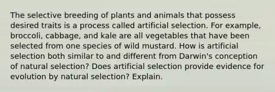 The selective breeding of plants and animals that possess desired traits is a process called artificial selection. For example, broccoli, cabbage, and kale are all vegetables that have been selected from one species of wild mustard. How is artificial selection both similar to and different from Darwin's conception of natural selection? Does artificial selection provide <a href='https://www.questionai.com/knowledge/kl4L0eHhUT-evidence-for-evolution' class='anchor-knowledge'>evidence for evolution</a> by natural selection? Explain.