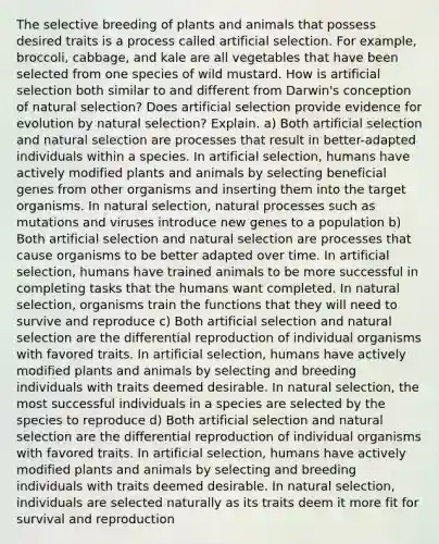 The selective breeding of plants and animals that possess desired traits is a process called artificial selection. For example, broccoli, cabbage, and kale are all vegetables that have been selected from one species of wild mustard. How is artificial selection both similar to and different from Darwin's conception of natural selection? Does artificial selection provide evidence for evolution by natural selection? Explain. a) Both artificial selection and natural selection are processes that result in better-adapted individuals within a species. In artificial selection, humans have actively modified plants and animals by selecting beneficial genes from other organisms and inserting them into the target organisms. In natural selection, natural processes such as mutations and viruses introduce new genes to a population b) Both artificial selection and natural selection are processes that cause organisms to be better adapted over time. In artificial selection, humans have trained animals to be more successful in completing tasks that the humans want completed. In natural selection, organisms train the functions that they will need to survive and reproduce c) Both artificial selection and natural selection are the differential reproduction of individual organisms with favored traits. In artificial selection, humans have actively modified plants and animals by selecting and breeding individuals with traits deemed desirable. In natural selection, the most successful individuals in a species are selected by the species to reproduce d) Both artificial selection and natural selection are the differential reproduction of individual organisms with favored traits. In artificial selection, humans have actively modified plants and animals by selecting and breeding individuals with traits deemed desirable. In natural selection, individuals are selected naturally as its traits deem it more fit for survival and reproduction