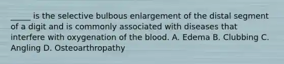 _____ is the selective bulbous enlargement of the distal segment of a digit and is commonly associated with diseases that interfere with oxygenation of the blood. A. Edema B. Clubbing C. Angling D. Osteoarthropathy