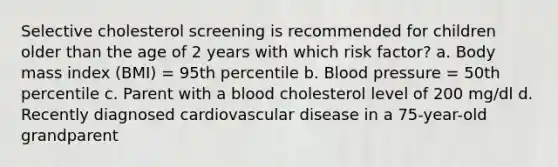 Selective cholesterol screening is recommended for children older than the age of 2 years with which risk factor? a. Body mass index (BMI) = 95th percentile b. Blood pressure = 50th percentile c. Parent with a blood cholesterol level of 200 mg/dl d. Recently diagnosed cardiovascular disease in a 75-year-old grandparent