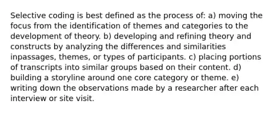 Selective coding is best defined as the process of: a) moving the focus from the identification of themes and categories to the development of theory. b) developing and refining theory and constructs by analyzing the differences and similarities inpassages, themes, or types of participants. c) placing portions of transcripts into similar groups based on their content. d) building a storyline around one core category or theme. e) writing down the observations made by a researcher after each interview or site visit.