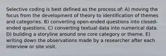 Selective coding is best defined as the process of: A) moving the focus from the development of theory to identification of themes and categories. B) converting open-ended questions into closed-ended questions. C) converting textual data into numerical data. D) building a storyline around one core category or theme. E) writing down the observations made by a researcher after each interview or site visit.