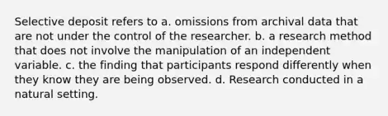 Selective deposit refers to a. omissions from archival data that are not under the control of the researcher. b. a research method that does not involve the manipulation of an independent variable. c. the finding that participants respond differently when they know they are being observed. d. Research conducted in a natural setting.