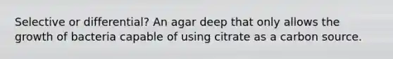 Selective or differential? An agar deep that only allows the growth of bacteria capable of using citrate as a carbon source.