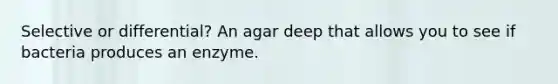 Selective or differential? An agar deep that allows you to see if bacteria produces an enzyme.