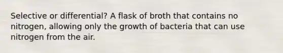 Selective or differential? A flask of broth that contains no nitrogen, allowing only the growth of bacteria that can use nitrogen from the air.