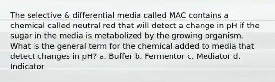 The selective & differential media called MAC contains a chemical called neutral red that will detect a change in pH if the sugar in the media is metabolized by the growing organism. What is the general term for the chemical added to media that detect changes in pH? a. Buffer b. Fermentor c. Mediator d. Indicator