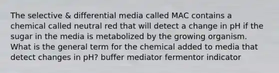 The selective & differential media called MAC contains a chemical called neutral red that will detect a change in pH if the sugar in the media is metabolized by the growing organism. What is the general term for the chemical added to media that detect changes in pH? buffer mediator fermentor indicator