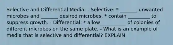 Selective and Differential Media: - Selective: * _______ unwanted microbes and _______ desired microbes. * contain _________ to suppress growth. - Differential: * allow __________ of colonies of different microbes on the same plate. - What is an example of media that is selective and differential? EXPLAIN