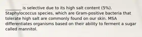 ________ is selective due to its high salt content (5%). Staphylococcus species, which are Gram-positive bacteria that tolerate high salt are commonly found on our skin. MSA differentiates organisms based on their ability to ferment a sugar called mannitol.