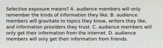 Selective exposure means? A. audience members will only remember the kinds of information they like. B. audience members will gravitate to topics they know, writers they like, and information providers they trust. C. audience members will only get their information from the internet. D. audience members will only get their information from friends.