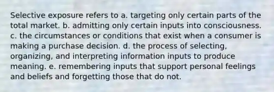 Selective exposure refers to a. targeting only certain parts of the total market. b. admitting only certain inputs into consciousness. c. the circumstances or conditions that exist when a consumer is making a purchase decision. d. the process of selecting, organizing, and interpreting information inputs to produce meaning. e. remembering inputs that support personal feelings and beliefs and forgetting those that do not.