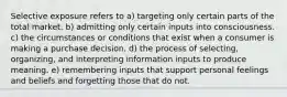 Selective exposure refers to a) targeting only certain parts of the total market. b) admitting only certain inputs into consciousness. c) the circumstances or conditions that exist when a consumer is making a purchase decision. d) the process of selecting, organizing, and interpreting information inputs to produce meaning. e) remembering inputs that support personal feelings and beliefs and forgetting those that do not.